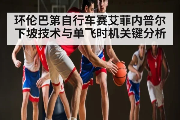 环伦巴第自行车赛艾菲内普尔下坡技术与单飞时机关键分析